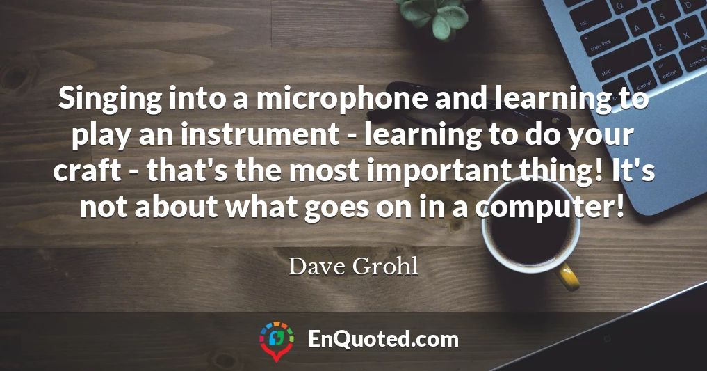 Singing into a microphone and learning to play an instrument - learning to do your craft - that's the most important thing! It's not about what goes on in a computer!
