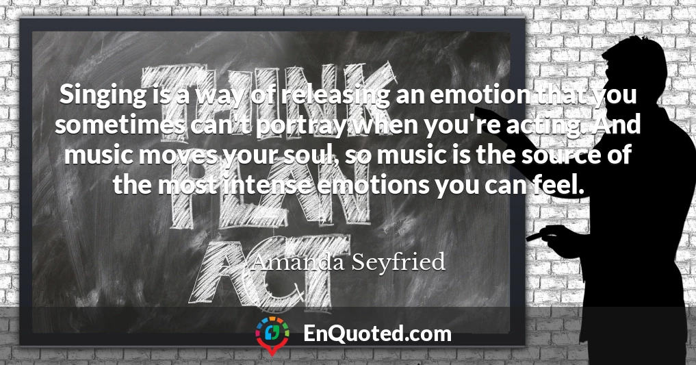 Singing is a way of releasing an emotion that you sometimes can't portray when you're acting. And music moves your soul, so music is the source of the most intense emotions you can feel.