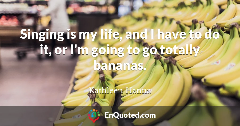 Singing is my life, and I have to do it, or I'm going to go totally bananas.
