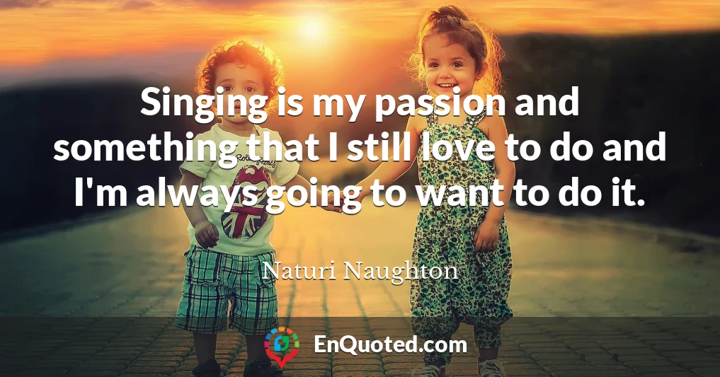 Singing is my passion and something that I still love to do and I'm always going to want to do it.
