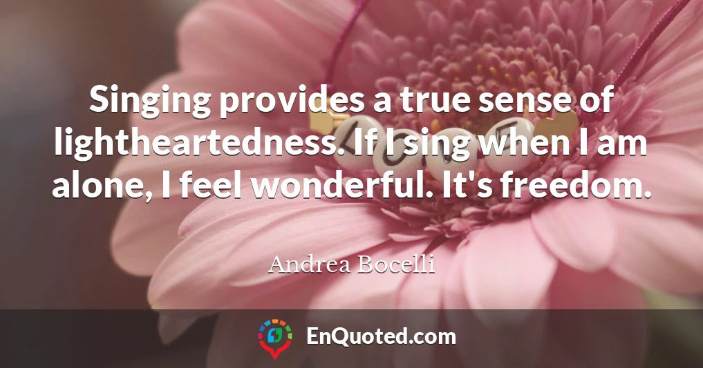 Singing provides a true sense of lightheartedness. If I sing when I am alone, I feel wonderful. It's freedom.
