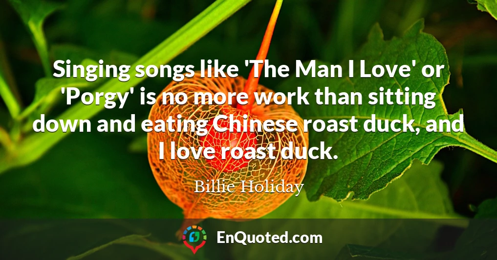 Singing songs like 'The Man I Love' or 'Porgy' is no more work than sitting down and eating Chinese roast duck, and I love roast duck.