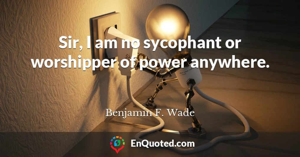 Sir, I am no sycophant or worshipper of power anywhere.