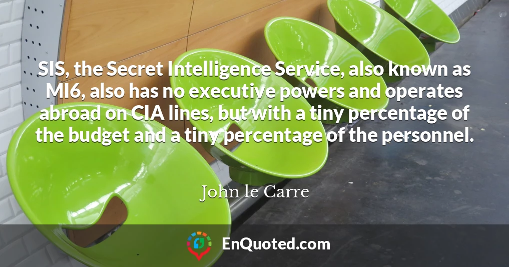 SIS, the Secret Intelligence Service, also known as MI6, also has no executive powers and operates abroad on CIA lines, but with a tiny percentage of the budget and a tiny percentage of the personnel.