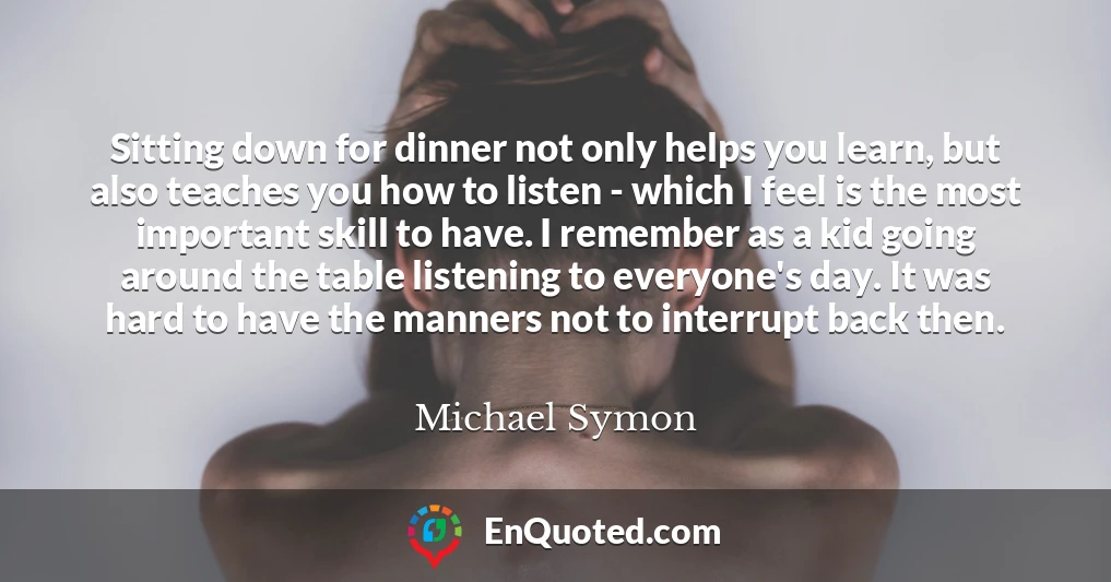 Sitting down for dinner not only helps you learn, but also teaches you how to listen - which I feel is the most important skill to have. I remember as a kid going around the table listening to everyone's day. It was hard to have the manners not to interrupt back then.