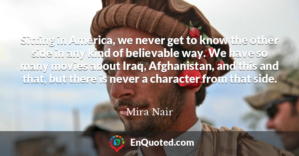 Sitting in America, we never get to know the other side in any kind of believable way. We have so many movies about Iraq, Afghanistan, and this and that, but there is never a character from that side.