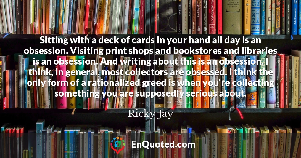 Sitting with a deck of cards in your hand all day is an obsession. Visiting print shops and bookstores and libraries is an obsession. And writing about this is an obsession. I think, in general, most collectors are obsessed. I think the only form of a rationalized greed is when you're collecting something you are supposedly serious about.