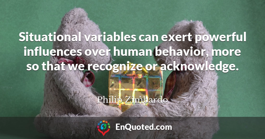 Situational variables can exert powerful influences over human behavior, more so that we recognize or acknowledge.