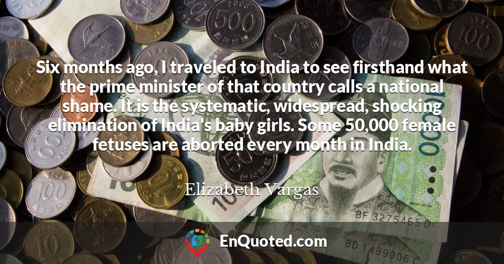 Six months ago, I traveled to India to see firsthand what the prime minister of that country calls a national shame. It is the systematic, widespread, shocking elimination of India's baby girls. Some 50,000 female fetuses are aborted every month in India.