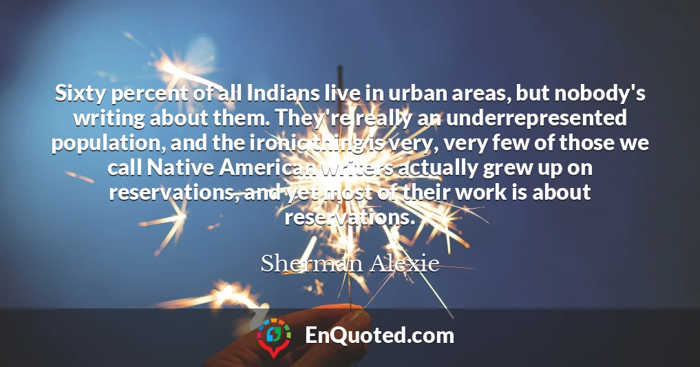 Sixty percent of all Indians live in urban areas, but nobody's writing about them. They're really an underrepresented population, and the ironic thing is very, very few of those we call Native American writers actually grew up on reservations, and yet most of their work is about reservations.