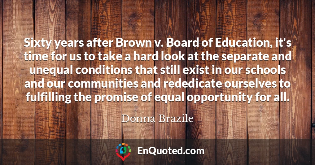 Sixty years after Brown v. Board of Education, it's time for us to take a hard look at the separate and unequal conditions that still exist in our schools and our communities and rededicate ourselves to fulfilling the promise of equal opportunity for all.