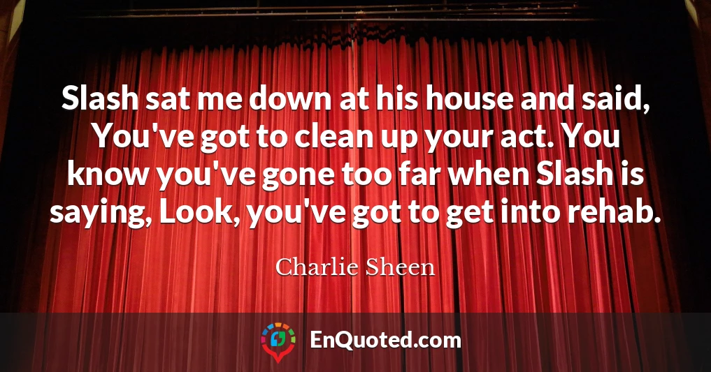 Slash sat me down at his house and said, You've got to clean up your act. You know you've gone too far when Slash is saying, Look, you've got to get into rehab.