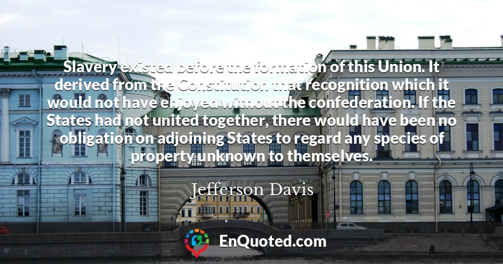 Slavery existed before the formation of this Union. It derived from the Constitution that recognition which it would not have enjoyed without the confederation. If the States had not united together, there would have been no obligation on adjoining States to regard any species of property unknown to themselves.