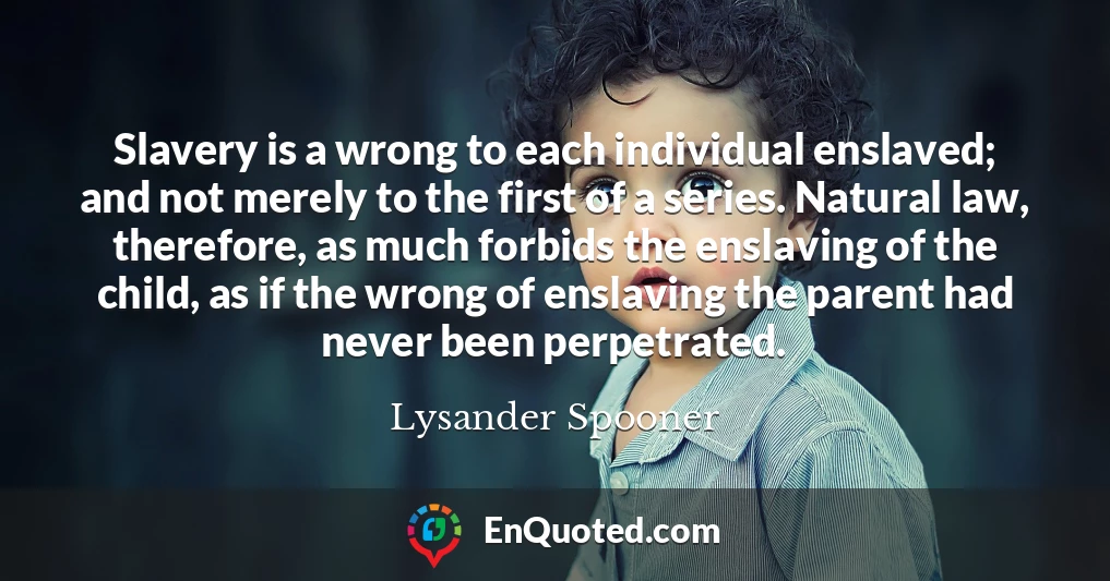 Slavery is a wrong to each individual enslaved; and not merely to the first of a series. Natural law, therefore, as much forbids the enslaving of the child, as if the wrong of enslaving the parent had never been perpetrated.