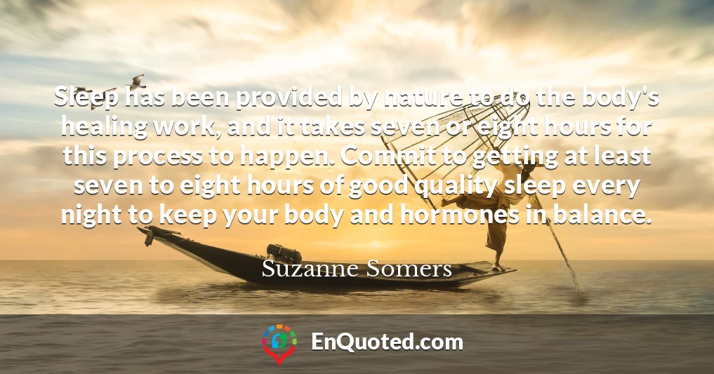 Sleep has been provided by nature to do the body's healing work, and it takes seven or eight hours for this process to happen. Commit to getting at least seven to eight hours of good quality sleep every night to keep your body and hormones in balance.