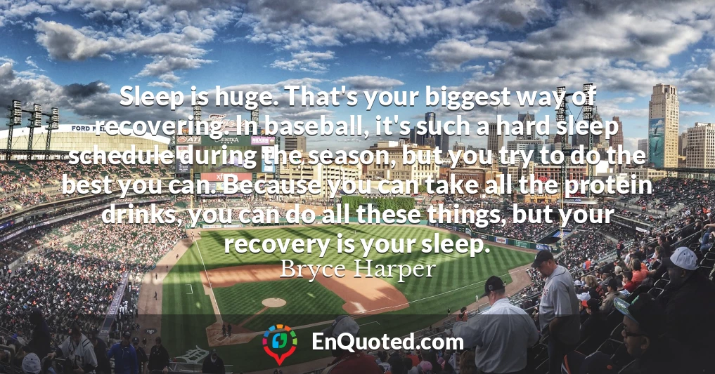 Sleep is huge. That's your biggest way of recovering. In baseball, it's such a hard sleep schedule during the season, but you try to do the best you can. Because you can take all the protein drinks, you can do all these things, but your recovery is your sleep.