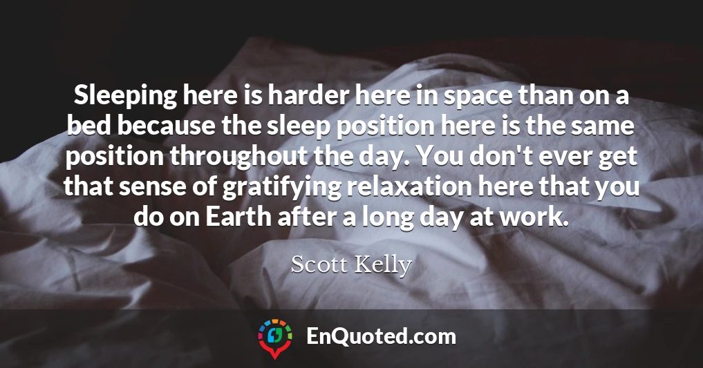 Sleeping here is harder here in space than on a bed because the sleep position here is the same position throughout the day. You don't ever get that sense of gratifying relaxation here that you do on Earth after a long day at work.