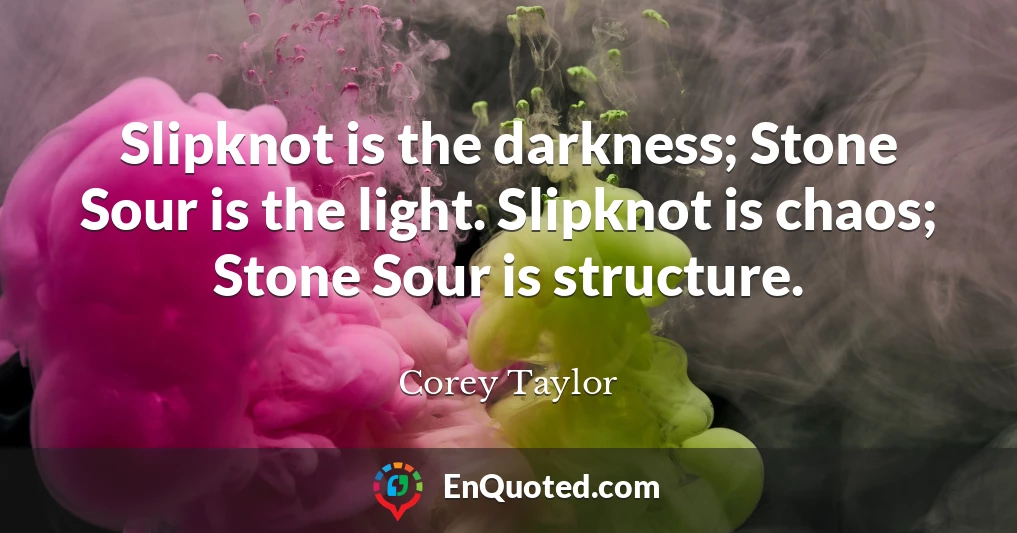 Slipknot is the darkness; Stone Sour is the light. Slipknot is chaos; Stone Sour is structure.