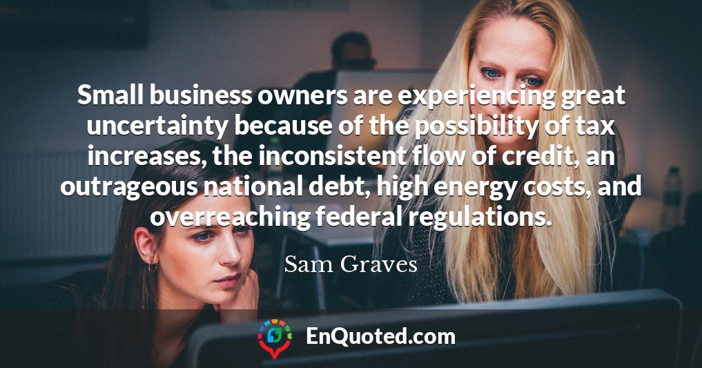 Small business owners are experiencing great uncertainty because of the possibility of tax increases, the inconsistent flow of credit, an outrageous national debt, high energy costs, and overreaching federal regulations.
