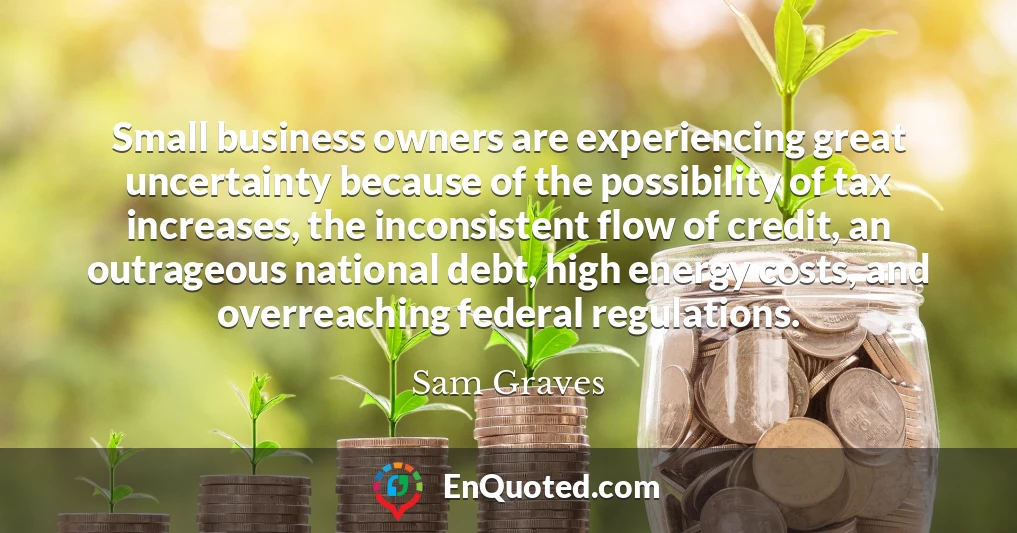 Small business owners are experiencing great uncertainty because of the possibility of tax increases, the inconsistent flow of credit, an outrageous national debt, high energy costs, and overreaching federal regulations.