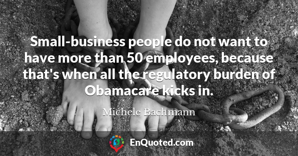 Small-business people do not want to have more than 50 employees, because that's when all the regulatory burden of Obamacare kicks in.