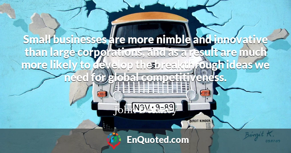 Small businesses are more nimble and innovative than large corporations, and as a result are much more likely to develop the breakthrough ideas we need for global competitiveness.