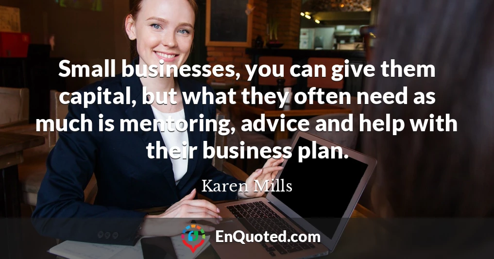Small businesses, you can give them capital, but what they often need as much is mentoring, advice and help with their business plan.
