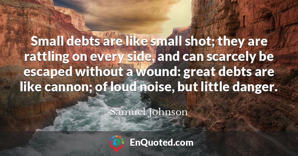 Small debts are like small shot; they are rattling on every side, and can scarcely be escaped without a wound: great debts are like cannon; of loud noise, but little danger.