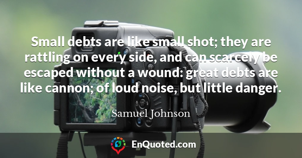 Small debts are like small shot; they are rattling on every side, and can scarcely be escaped without a wound: great debts are like cannon; of loud noise, but little danger.