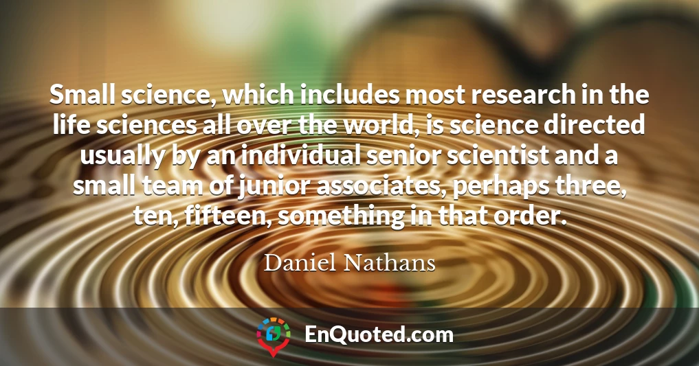 Small science, which includes most research in the life sciences all over the world, is science directed usually by an individual senior scientist and a small team of junior associates, perhaps three, ten, fifteen, something in that order.