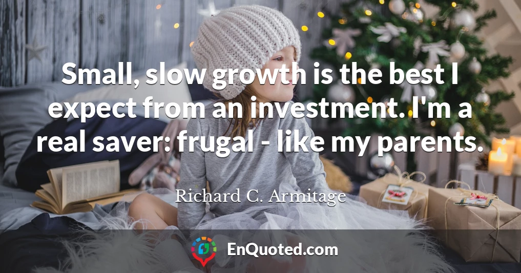 Small, slow growth is the best I expect from an investment. I'm a real saver: frugal - like my parents.