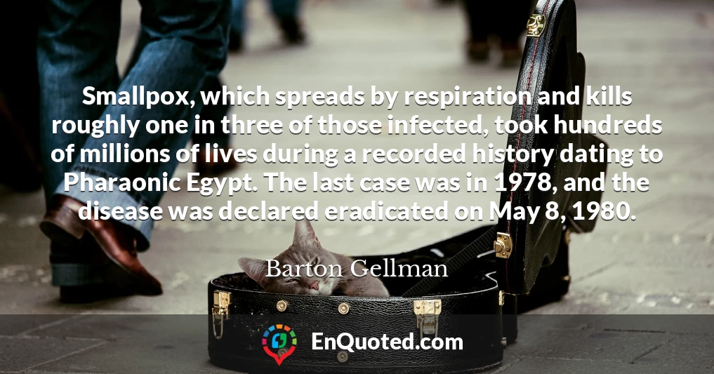 Smallpox, which spreads by respiration and kills roughly one in three of those infected, took hundreds of millions of lives during a recorded history dating to Pharaonic Egypt. The last case was in 1978, and the disease was declared eradicated on May 8, 1980.