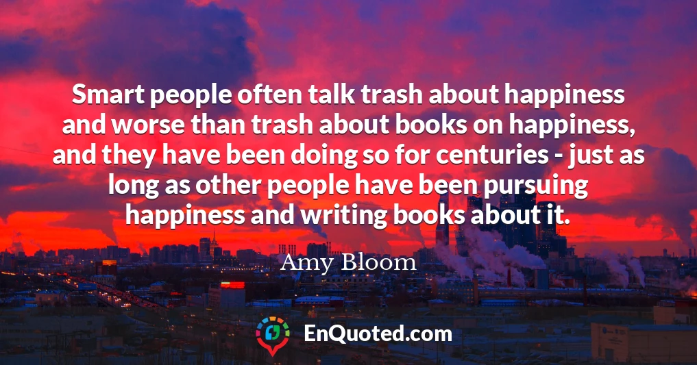 Smart people often talk trash about happiness and worse than trash about books on happiness, and they have been doing so for centuries - just as long as other people have been pursuing happiness and writing books about it.