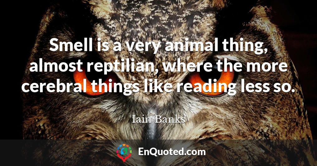 Smell is a very animal thing, almost reptilian, where the more cerebral things like reading less so.