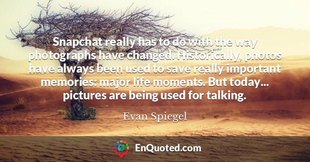 Snapchat really has to do with the way photographs have changed. Historically, photos have always been used to save really important memories: major life moments. But today... pictures are being used for talking.