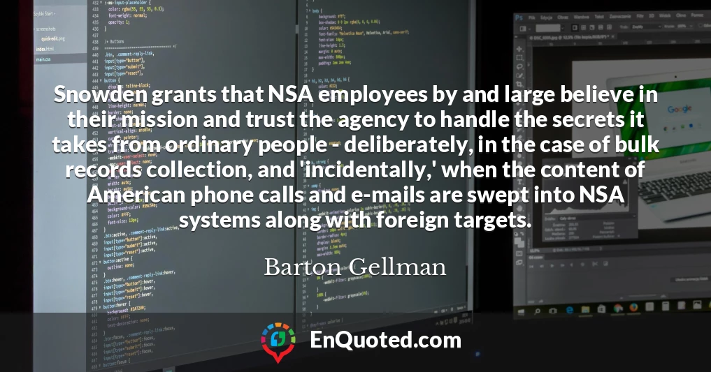Snowden grants that NSA employees by and large believe in their mission and trust the agency to handle the secrets it takes from ordinary people - deliberately, in the case of bulk records collection, and 'incidentally,' when the content of American phone calls and e-mails are swept into NSA systems along with foreign targets.
