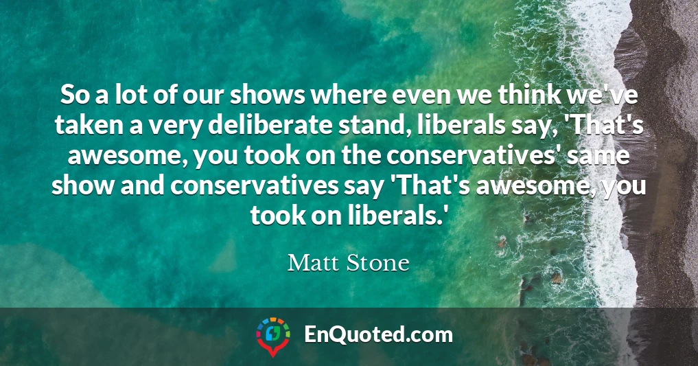 So a lot of our shows where even we think we've taken a very deliberate stand, liberals say, 'That's awesome, you took on the conservatives' same show and conservatives say 'That's awesome, you took on liberals.'
