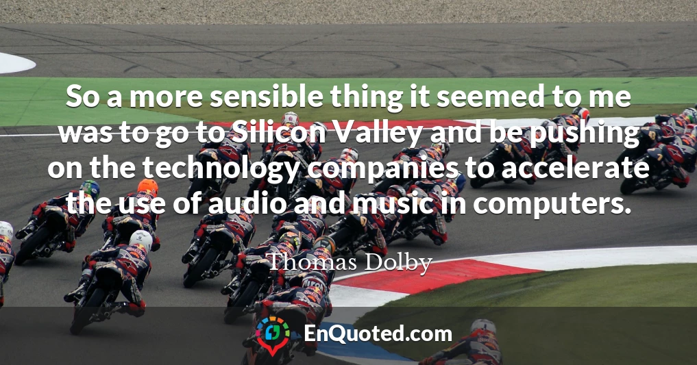 So a more sensible thing it seemed to me was to go to Silicon Valley and be pushing on the technology companies to accelerate the use of audio and music in computers.
