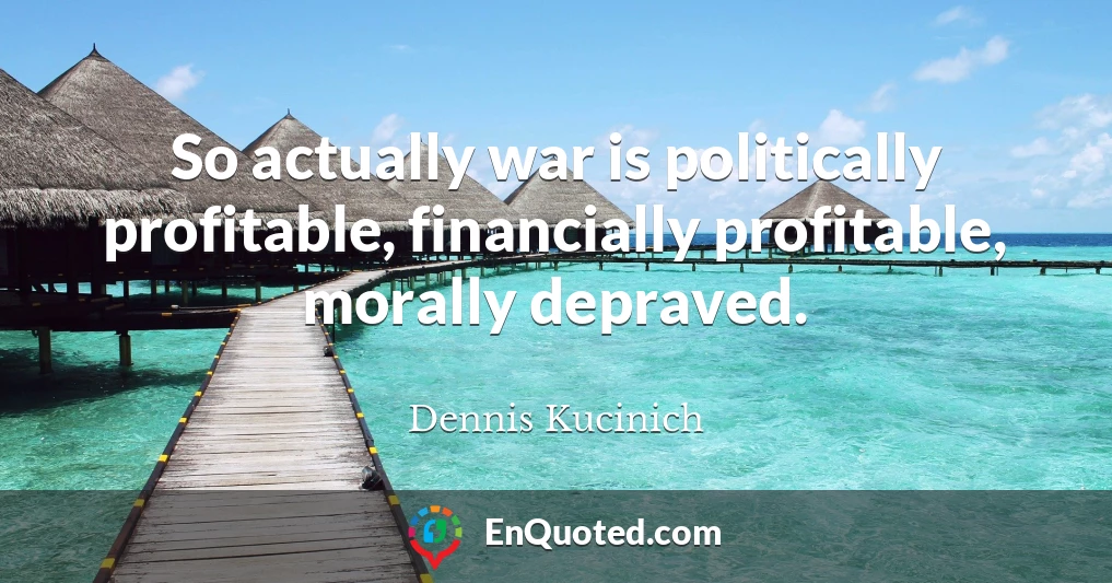 So actually war is politically profitable, financially profitable, morally depraved.