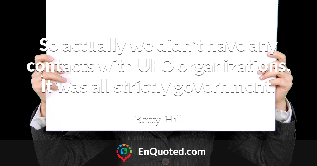 So actually we didn't have any contacts with UFO organizations. It was all strictly government.