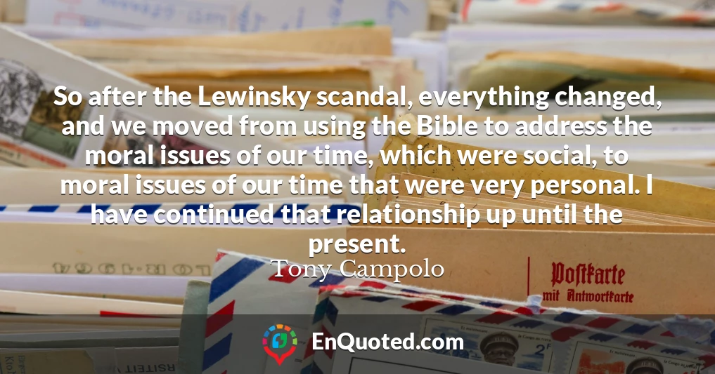 So after the Lewinsky scandal, everything changed, and we moved from using the Bible to address the moral issues of our time, which were social, to moral issues of our time that were very personal. I have continued that relationship up until the present.