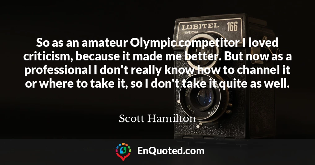 So as an amateur Olympic competitor I loved criticism, because it made me better. But now as a professional I don't really know how to channel it or where to take it, so I don't take it quite as well.
