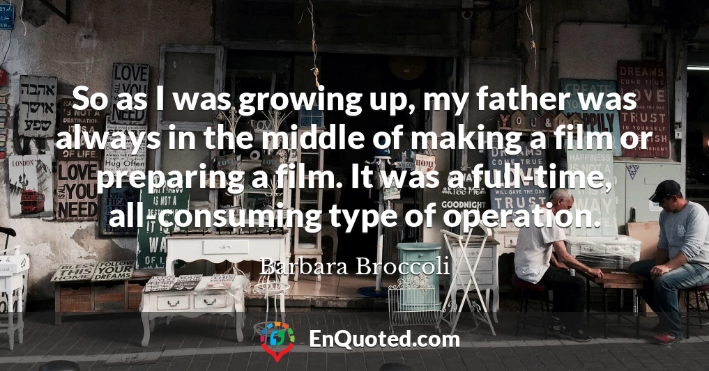 So as I was growing up, my father was always in the middle of making a film or preparing a film. It was a full-time, all-consuming type of operation.