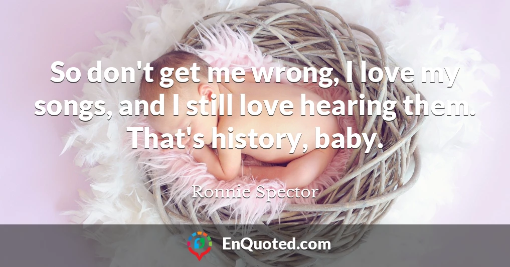 So don't get me wrong, I love my songs, and I still love hearing them. That's history, baby.