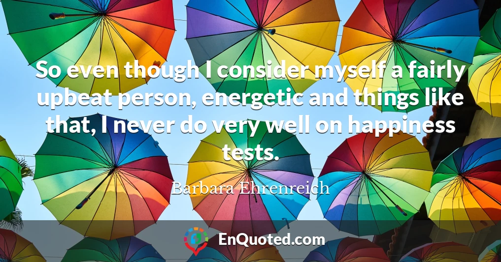 So even though I consider myself a fairly upbeat person, energetic and things like that, I never do very well on happiness tests.