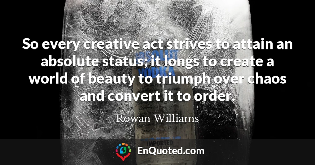 So every creative act strives to attain an absolute status; it longs to create a world of beauty to triumph over chaos and convert it to order.