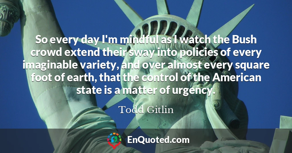 So every day I'm mindful as I watch the Bush crowd extend their sway into policies of every imaginable variety, and over almost every square foot of earth, that the control of the American state is a matter of urgency.