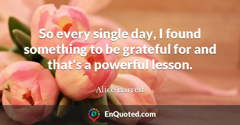 So every single day, I found something to be grateful for and that's a powerful lesson.