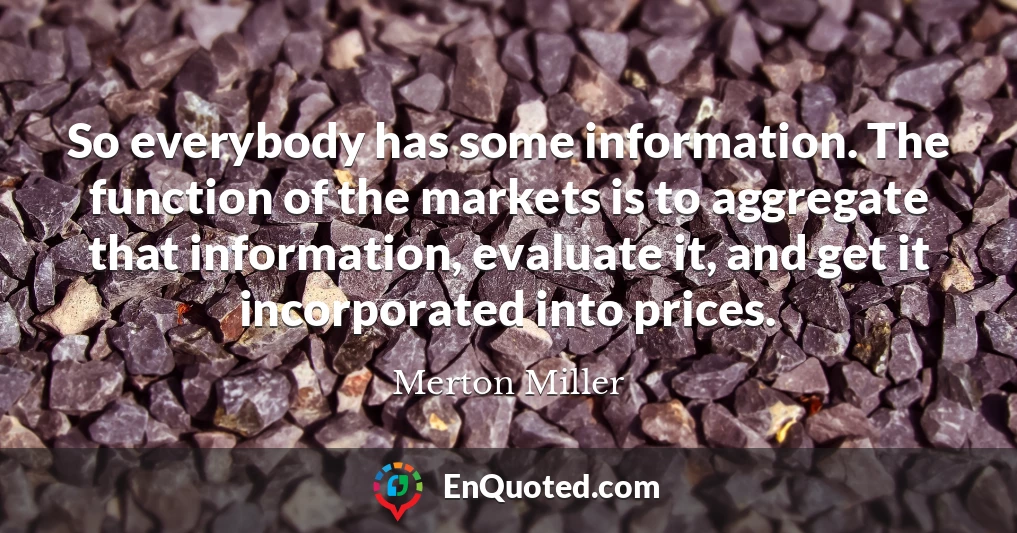 So everybody has some information. The function of the markets is to aggregate that information, evaluate it, and get it incorporated into prices.