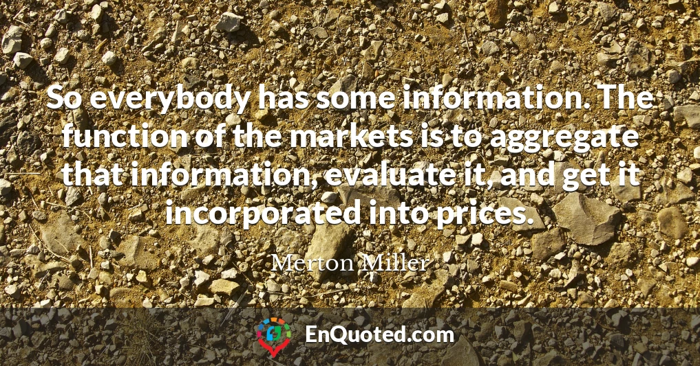 So everybody has some information. The function of the markets is to aggregate that information, evaluate it, and get it incorporated into prices.